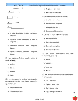 6to Grado Evaluación del Segundo Bimestre / Noviembre - Diciembre
13
a) 1- polar, 2-templado, 3-polar, 4-templado,
5-tropical.
b) 1-tropical, 2-polar, 3-templado, 4- polar, 5-
templado.
c) 1-templado, 2-tropical, 3-polar, 4-templado,
5-polar.
d) 1-polar, 2-templado, 3-tropical, 4-templado,
5-polar.
57.- Los siguientes factores pueden alterar el
clima, excepto:
a) Latitud.
b) Gases.
c) Relieve.
d) Agua.
58.- Son extensiones de territorio que comparten
características como el clima, fauna, vegetación,
agua, relieve, etc.
a) Regiones naturales.
b) Regiones culturales.
c) Regiones económicas.
d) Regiones continentales.
59.- La biodiversidad permite que existan:
a) Las diferentes culturales.
b) Las diferentes religiones.
c) La diversidad política.
d) La diversidad de especies.
60.- ¿Dónde es mejor la Biodiversidad?
a) En un clima polar.
b) En un clima tropical.
c) En un clima templado.
d) En un clima desértico.
61.- Son países megadiversos (con gran
biodiversidad), excepto:
a) Brasil.
b) Ecuador.
c) Antártida.
d) México.
62.- Son recursos que se consumen directamente
de la naturaleza:
a) Agua, pan, fruta.
b) Vestido, agua, fruta.
c) Pan, vestido, fruta.
d) Agua, energía solar, fruta.
Lainitas México
3
4
5
2
 