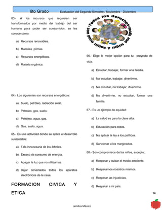 6to Grado Evaluación del Segundo Bimestre / Noviembre - Diciembre
14
63.- A los recursos que requieren ser
transformados por medio del trabajo del ser
humano para poder ser consumidos, se les
conoce como:
a) Recursos renovables.
b) Materias primas.
c) Recursos energéticos.
d) Materia orgánica.
64.- Los siguientes son recursos energéticos:
a) Suelo, petróleo, radiación solar.
b) Petróleo, gas, suelo.
c) Petróleo, agua, gas.
d) Gas, suelo, agua.
65.- Es una actividad donde se aplica el desarrollo
sustentable:
a) Tala innecesaria de los árboles.
b) Exceso de consumo de energía.
c) Apagar la luz que no utilizamos.
d) Dejar conectados todos los aparatos
electrónicos de la casa.
FORMACION CIVICA Y
ETICA
66.- Elige la mejor opción para tu proyecto de
vida:
a) Estudiar, trabajar, formar una familia.
b) No estudiar, trabajar, divertirme.
c) No estudiar, no trabajar, divertirme.
d) No divertirme, no estudiar, formar una
familia.
67.- Es un ejemplo de equidad:
a) La salud es para la clase alta.
b) Educación para todos.
c) No aplicar la ley a los políticos.
d) Sancionar a los marginados.
68.- Son compromisos de los niños, excepto:
a) Respetar y cuidar el medio ambiente.
b) Respetarnos nosotros mismos.
c) Respetar las injusticias.
d) Respetar a mi país.
Lainitas México
 