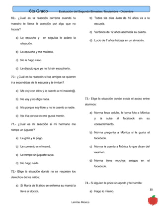 6to Grado Evaluación del Segundo Bimestre / Noviembre - Diciembre
15
69.- ¿Cuál es la reacción correcta cuando tu
maestro te llama la atención por algo que no
hiciste?
a) Lo escucho y en seguida le aclaro la
situación.
b) Lo escucho y me molesto.
c) No le hago caso.
d) Le discuto que yo no fui sin escucharlo.
70.- ¿Cuál es tu reacción si tus amigos se quieren
ir a escondidas de la escuela y te invitan?
a) Me voy con ellos y le cuento a mi maestr@.
b) No voy y no digo nada.
c) Iría porque soy libre y no le cuento a nadie.
d) No iría porque no me gusta mentir.
71.- ¿Cuál es mi reacción si mi hermano me
rompe un juguete?
a) Le grito y le pego.
b) Le comento a mi mamá.
c) Le rompo un juguete suyo.
d) No hago nada.
72.- Elige la situación donde no se respeten los
derechos de los niños:
a) Si María de 8 años se enferma su mamá la
lleva al doctor.
b) Todos los días Juan de 10 años va a la
escuela.
c) Verónica de 12 años acomoda su cuarto.
d) Lucio de 7 años trabaja en un almacén.
73.- Elige la situación donde exista el acoso entre
alumnos:
a) Norma lleva celular, le toma foto a Mónica
y la sube al facebook sin su
consentimiento.
b) Norma pregunta a Mónica si le gusta el
facebook.
c) Norma le cuenta a Mónica lo que dicen del
examen.
d) Norma tiene muchos amigos en el
facebook.
74.- Si alguien te pone un apodo y te humilla:
a) Hago lo mismo.
Lainitas México
 