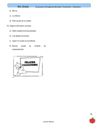 6to Grado Evaluación del Segundo Bimestre / Noviembre - Diciembre
16
b) Me rio.
c) Lo ofendo.
d) Pido ayuda de un adulto.
75.- Elige la afirmación correcta:
a) Debo aceptar bromas pesadas.
b) Los golpes son justos.
c) Asear mi cuarto es humillante.
d) Buscar ayuda es símbolo de
autoprotección.
Lainitas México
 