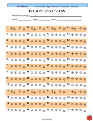 17
6to Grado Evaluación del Segundo Bimestre / Noviembre - Diciembre
HOJA DE RESPUESTAS
Nombre del alumno(a): _________________________________________________
Grado: _____________ Grupo: ___________ Fecha: ________________________
1 ⒶⒷ Ⓒ Ⓓ
21 ⒶⒷ Ⓒ Ⓓ
41 ⒶⒷ Ⓒ Ⓓ
61 ⒶⒷ Ⓒ Ⓓ
2 Ⓐ Ⓑ Ⓒ Ⓓ
22 Ⓐ Ⓑ Ⓒ Ⓓ
42 Ⓐ Ⓑ Ⓒ Ⓓ
62 Ⓐ Ⓑ Ⓒ Ⓓ
3 Ⓐ Ⓑ Ⓒ Ⓓ
23 Ⓐ Ⓑ Ⓒ Ⓓ
43 Ⓐ Ⓑ Ⓒ Ⓓ
63 Ⓐ Ⓑ Ⓒ Ⓓ
4 Ⓐ Ⓑ Ⓒ Ⓓ
24 Ⓐ Ⓑ Ⓒ Ⓓ
44 Ⓐ Ⓑ Ⓒ Ⓓ
64 Ⓐ Ⓑ Ⓒ Ⓓ
5 Ⓐ Ⓑ Ⓒ Ⓓ
25 Ⓐ Ⓑ Ⓒ Ⓓ
45 Ⓐ Ⓑ Ⓒ Ⓓ
65 Ⓐ Ⓑ Ⓒ Ⓓ
6 Ⓐ Ⓑ Ⓒ Ⓓ
26 Ⓐ Ⓑ Ⓒ Ⓓ
46 Ⓐ Ⓑ Ⓒ Ⓓ
66 Ⓐ Ⓑ Ⓒ Ⓓ
7 Ⓐ Ⓑ Ⓒ Ⓓ
27 Ⓐ Ⓑ Ⓒ Ⓓ
47 Ⓐ Ⓑ Ⓒ Ⓓ
67 Ⓐ Ⓑ Ⓒ Ⓓ
8 Ⓐ Ⓑ Ⓒ Ⓓ
28 Ⓐ Ⓑ Ⓒ Ⓓ
48 Ⓐ Ⓑ Ⓒ Ⓓ
68 Ⓐ Ⓑ Ⓒ Ⓓ
9 Ⓐ Ⓑ Ⓒ Ⓓ
29 Ⓐ Ⓑ Ⓒ Ⓓ
49 Ⓐ Ⓑ Ⓒ Ⓓ
69 Ⓐ Ⓑ Ⓒ Ⓓ
10 Ⓐ Ⓑ Ⓒ Ⓓ
30 Ⓐ Ⓑ Ⓒ Ⓓ
50 Ⓐ Ⓑ Ⓒ Ⓓ
70 Ⓐ Ⓑ Ⓒ Ⓓ
11 ⒶⒷ Ⓒ Ⓓ
31 ⒶⒷ Ⓒ Ⓓ
51 ⒶⒷ Ⓒ Ⓓ
71 ⒶⒷ Ⓒ Ⓓ
12 Ⓐ Ⓑ Ⓒ Ⓓ
32 Ⓐ Ⓑ Ⓒ Ⓓ
52 Ⓐ Ⓑ Ⓒ Ⓓ
72 Ⓐ Ⓑ Ⓒ Ⓓ
13 Ⓐ Ⓑ Ⓒ Ⓓ
33 Ⓐ Ⓑ Ⓒ Ⓓ
53 Ⓐ Ⓑ Ⓒ Ⓓ
73 Ⓐ Ⓑ Ⓒ Ⓓ
14 Ⓐ Ⓑ Ⓒ
Ⓓ
34 Ⓐ Ⓑ Ⓒ
Ⓓ
54 Ⓐ Ⓑ Ⓒ
Ⓓ
74 Ⓐ Ⓑ Ⓒ
Ⓓ
Lainitas México
 