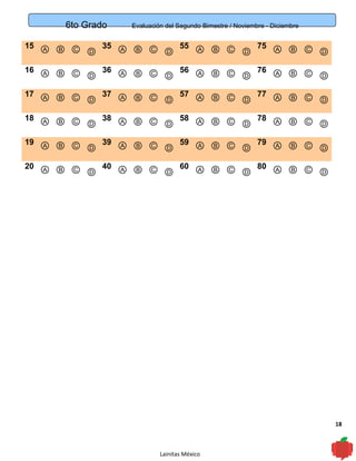 18
6to Grado Evaluación del Segundo Bimestre / Noviembre - Diciembre
15 Ⓐ Ⓑ Ⓒ Ⓓ
35 Ⓐ Ⓑ Ⓒ Ⓓ
55 Ⓐ Ⓑ Ⓒ Ⓓ
75 Ⓐ Ⓑ Ⓒ Ⓓ
16 Ⓐ Ⓑ Ⓒ Ⓓ
36 Ⓐ Ⓑ Ⓒ Ⓓ
56 Ⓐ Ⓑ Ⓒ Ⓓ
76 Ⓐ Ⓑ Ⓒ Ⓓ
17 Ⓐ Ⓑ Ⓒ Ⓓ
37 Ⓐ Ⓑ Ⓒ Ⓓ
57 Ⓐ Ⓑ Ⓒ Ⓓ
77 Ⓐ Ⓑ Ⓒ Ⓓ
18 Ⓐ Ⓑ Ⓒ Ⓓ
38 Ⓐ Ⓑ Ⓒ Ⓓ
58 Ⓐ Ⓑ Ⓒ Ⓓ
78 Ⓐ Ⓑ Ⓒ Ⓓ
19 Ⓐ Ⓑ Ⓒ Ⓓ
39 Ⓐ Ⓑ Ⓒ Ⓓ
59 Ⓐ Ⓑ Ⓒ Ⓓ
79 Ⓐ Ⓑ Ⓒ Ⓓ
20 Ⓐ Ⓑ Ⓒ Ⓓ
40 Ⓐ Ⓑ Ⓒ Ⓓ
60 Ⓐ Ⓑ Ⓒ Ⓓ
80 Ⓐ Ⓑ Ⓒ Ⓓ
Lainitas México
 