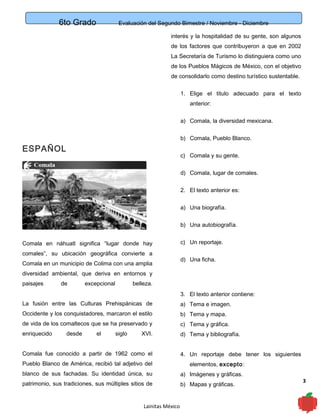 6to Grado Evaluación del Segundo Bimestre / Noviembre - Diciembre
3
ESPAÑOL
Comala en náhuatl significa “lugar donde hay
comales”, su ubicación geográfica convierte a
Comala en un municipio de Colima con una amplia
diversidad ambiental, que deriva en entornos y
paisajes de excepcional belleza.
La fusión entre las Culturas Prehispánicas de
Occidente y los conquistadores, marcaron el estilo
de vida de los comaltecos que se ha preservado y
enriquecido desde el siglo XVI.
Comala fue conocido a partir de 1962 como el
Pueblo Blanco de América, recibió tal adjetivo del
blanco de sus fachadas. Su identidad única, su
patrimonio, sus tradiciones, sus múltiples sitios de
interés y la hospitalidad de su gente, son algunos
de los factores que contribuyeron a que en 2002
La Secretaría de Turismo lo distinguiera como uno
de los Pueblos Mágicos de México, con el objetivo
de consolidarlo como destino turístico sustentable.
1. Elige el titulo adecuado para el texto
anterior:
a) Comala, la diversidad mexicana.
b) Comala, Pueblo Blanco.
c) Comala y su gente.
d) Comala, lugar de comales.
2. El texto anterior es:
a) Una biografía.
b) Una autobiografía.
c) Un reportaje.
d) Una ficha.
3. El texto anterior contiene:
a) Tema e imagen.
b) Tema y mapa.
c) Tema y gráfica.
d) Tema y bibliografía.
4. Un reportaje debe tener los siguientes
elementos, excepto:
a) Imágenes y gráficas.
b) Mapas y gráficas.
Lainitas México
 