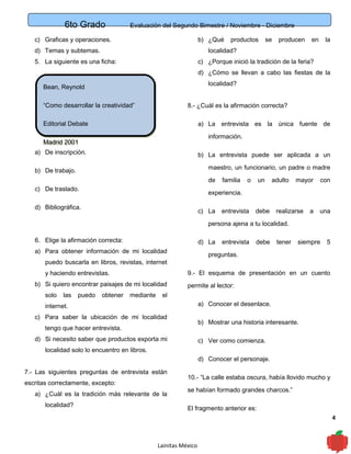 6to Grado Evaluación del Segundo Bimestre / Noviembre - Diciembre
4
c) Graficas y operaciones.
d) Temas y subtemas.
5. La siguiente es una ficha:
a) De inscripción.
b) De trabajo.
c) De traslado.
d) Bibliográfica.
6. Elige la afirmación correcta:
a) Para obtener información de mi localidad
puedo buscarla en libros, revistas, internet
y haciendo entrevistas.
b) Si quiero encontrar paisajes de mi localidad
solo las puedo obtener mediante el
internet.
c) Para saber la ubicación de mi localidad
tengo que hacer entrevista.
d) Si necesito saber que productos exporta mi
localidad solo lo encuentro en libros.
7.- Las siguientes preguntas de entrevista están
escritas correctamente, excepto:
a) ¿Cuál es la tradición más relevante de la
localidad?
b) ¿Qué productos se producen en la
localidad?
c) ¿Porque inició la tradición de la feria?
d) ¿Cómo se llevan a cabo las fiestas de la
localidad?
8.- ¿Cuál es la afirmación correcta?
a) La entrevista es la única fuente de
información.
b) La entrevista puede ser aplicada a un
maestro, un funcionario, un padre o madre
de familia o un adulto mayor con
experiencia.
c) La entrevista debe realizarse a una
persona ajena a tu localidad.
d) La entrevista debe tener siempre 5
preguntas.
9.- El esquema de presentación en un cuento
permite al lector:
a) Conocer el desenlace.
b) Mostrar una historia interesante.
c) Ver como comienza.
d) Conocer el personaje.
10.- “La calle estaba oscura, había llovido mucho y
se habían formado grandes charcos.”
El fragmento anterior es:
Lainitas México
Bean, Reynold
“Como desarrollar la creatividad”
Editorial Debate
Madrid 2001
Bean, Reynold
“Como desarrollar la creatividad”
Editorial Debate
Madrid 2001
 
