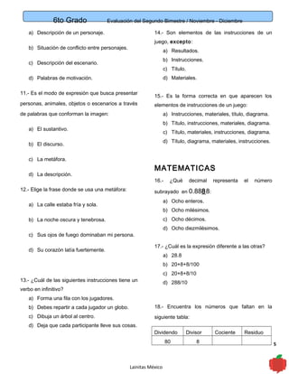 6to Grado Evaluación del Segundo Bimestre / Noviembre - Diciembre
5
a) Descripción de un personaje.
b) Situación de conflicto entre personajes.
c) Descripción del escenario.
d) Palabras de motivación.
11.- Es el modo de expresión que busca presentar
personas, animales, objetos o escenarios a través
de palabras que conforman la imagen:
a) El sustantivo.
b) El discurso.
c) La metáfora.
d) La descripción.
12.- Elige la frase donde se usa una metáfora:
a) La calle estaba fría y sola.
b) La noche oscura y tenebrosa.
c) Sus ojos de fuego dominaban mi persona.
d) Su corazón latía fuertemente.
13.- ¿Cuál de las siguientes instrucciones tiene un
verbo en infinitivo?
a) Forma una fila con los jugadores.
b) Debes repartir a cada jugador un globo.
c) Dibuja un árbol al centro.
d) Deja que cada participante lleve sus cosas.
14.- Son elementos de las instrucciones de un
juego, excepto:
a) Resultados.
b) Instrucciones.
c) Título.
d) Materiales.
15.- Es la forma correcta en que aparecen los
elementos de instrucciones de un juego:
a) Instrucciones, materiales, título, diagrama.
b) Título, instrucciones, materiales, diagrama.
c) Título, materiales, instrucciones, diagrama.
d) Título, diagrama, materiales, instrucciones.
MATEMATICAS
16.- ¿Qué decimal representa el número
subrayado en 0.8888:
a) Ocho enteros.
b) Ocho milésimos.
c) Ocho décimos.
d) Ocho diezmilésimos.
17.- ¿Cuál es la expresión diferente a las otras?
a) 28.8
b) 20+8+8/100
c) 20+8+8/10
d) 288/10
18.- Encuentra los números que faltan en la
siguiente tabla:
Dividendo Divisor Cociente Residuo
80 8
Lainitas México
 