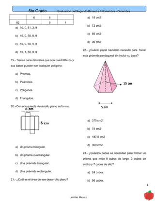 6to Grado Evaluación del Segundo Bimestre / Noviembre - Diciembre
6
6 8
82 9 1
a) 10, 0, 51, 3, 9
b) 10, 0, 50, 8, 9
c) 10, 0, 50, 9, 8
d) 10, 1, 50, 9, 9
19.- Tienen caras laterales que son cuadriláteros y
sus bases pueden ser cualquier polígono:
a) Prismas.
b) Pirámides.
c) Polígonos.
d) Triángulos.
20.- Con el siguiente desarrollo plano se forma:
a) Un prisma triangular.
b) Un prisma cuadrangular.
c) Una pirámide triangular.
d) Una pirámide rectangular.
21.- ¿Cuál es el área de ese desarrollo plano?
a) 18 cm2
b) 72 cm2
c) 56 cm2
d) 90 cm2
22.- ¿Cuánto papel navideño necesito para forrar
esta pirámide pentagonal sin incluir su base?
a) 375 cm2
b) 75 cm2
c) 187.5 cm2
d) 300 cm2
23.- ¿Cuántos cubos se necesitan para formar un
prisma que mide 8 cubos de largo, 3 cubos de
ancho y 7 cubos de alto?
a) 24 cubos.
b) 56 cubos.
Lainitas México
5 cm
15 cm
 