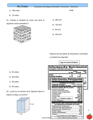 6to Grado Evaluación del Segundo Bimestre / Noviembre - Diciembre
7
4 cmc) 168 cubos.
d) 18 cubos.
24.- Calcula la cantidad de cubos que tiene el
siguiente cuerpo geométrico?
a) 64 cubos.
b) 66 cubos.
c) 60 cubos.
d) 62 cubos.
25.- ¿Cuál es el volumen de la siguiente figura si
duplico su largo y su ancho?
a) 380 cm3
b) 120 cm3
c) 60 cm3
d) 240 cm3
Observa las dos tablas de información nutrimental
y contesta las preguntas:
Lainitas México
Jugo en envase tetrapack.
Galletas saladas
 