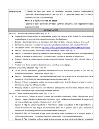 información. • Cálculo del tanto por ciento de cantidades mediante diversos procedimientos
(aplicación de la correspondencia “por cada 100, n”, aplicación de una fracción común
o decimal, uso de 10% como base).
Análisis y representación de datos
• Lectura de datos contenidos en tablas y gráficas circulares, para responder diversos
cuestionamientos.
ACTIVIDADES
Lección 1. Leo, escribo y comparo números. Pág. 9 a la 11.
• Lo que conozco. Formar equipo de tres y elaborar tarjetas con números de 4 y 5 cifras. Por turnos se toma
una tarjeta y se va describiendo la cantidad para que los demás adivinen.
• Ejercicio 1. Escribir con números la altura sobre el nivel del mar de los volcanes mexicanos de la pág. 9
• Contestar las preguntas y socializar las respuestas: ¿Cuál es el volcán más alto? ¿Cuál es el menor?
• Ver video del sistema solar a escala: http://www.youtube.com/watch?v=IWs27bWEmOY&feature=related
• Ejercicio 2. Escribir con letra los diámetros de los planetas del sistema solar pág. 10.
• Ejercicio 3. Reunirse en equipos y completar la tabla de la pág. 11 donde deben buscar un número menor
que más se aproxime al número dado y un número mayor que más se aproxime al número dado.
• Analizar y estudiar el cuadro resumen del valor posicional: billones, millares de millón, millones, millares y
unidades.
• Practicar en la libreta la escritura de cantidades de acuerdo al nivel del grupo.
Lección 2. El cociente y la fracción. Pág. 12 a la 14
• Lo que conozco. Resolver los problemas obteniendo la fracción de manzana que toca a cada niño de
acuerdo al planteamiento. Observar los dibujos. Pág. 12
• Ejercicio 1. Reunirse en equipos y completar la tabla relacionada con la repartición de manzanas entre cierta
cantidad de niños. Responder las preguntas y comentar al respecto. pág. 13
• Ejercicio 2. Seguir en equipos y analizar cómo avanza cada robot y llenar los datos de la tabla de registro.
Contestar las preguntas al finalizar la tabla.
• Analizar y estudiar el cuadro resumen con el tema de las fracciones. Resolver el reto utilizando listones de
colores o recortes de papel coloreados y elaborados a escala.
Lección 3. Ordeno números después del punto. Pág. 15 a la 18.
• Lo que conozco. Ordenar de mayor a menor las cantidades presentadas. Poner más ejemplos en el
pizarrón y pasar a los alumnos a acomodar de mayor a menor y a la inversa. Practicar esto de manera oral
con dos cantidades; por ejemplo: ¿Cuál es mayor 1.45 o 1.350?
• Ejercicio 1. Pág. 15. Utilizar el cuaderno de matemáticas y trazar un cuadrado de 10 cm por cada lado y
marcar el contorno de azul. Seguir las instrucciones dadas en el ejercicio, paso a paso. Socializar el
resultado de la actividad y mostrar lo que obtuvieron todos los equipos.
• Ejercicio 2. Pág. 16. En equipos de tres, tomar los cuadros azules que hicieron en la actividad anterior y
dividirlos en cuadritos de 1 cm por lado. Seguir las instrucciones y colorear según se requiera.
• Ejercicio 3. Pág. 16. Analizar en forma grupal la recta numérica que se presenta en la página y en equipos
 