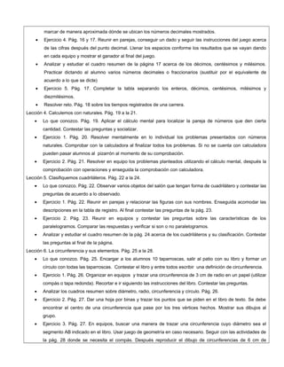 marcar de manera aproximada dónde se ubican los números decimales mostrados.
• Ejercicio 4. Pág. 16 y 17. Reunir en parejas, conseguir un dado y seguir las instrucciones del juego acerca
de las cifras después del punto decimal. Llenar los espacios conforme los resultados que se vayan dando
en cada equipo y mostrar el ganador al final del juego.
• Analizar y estudiar el cuadro resumen de la página 17 acerca de los décimos, centésimos y milésimos.
Practicar dictando al alumno varios números decimales o fraccionarios (sustituir por el equivalente de
acuerdo a lo que se dicte)
• Ejercicio 5. Pág. 17. Completar la tabla separando los enteros, décimos, centésimos, milésimos y
diezmilésimos.
• Resolver reto. Pág. 18 sobre los tiempos registrados de una carrera.
Lección 4. Calculemos con naturales. Pág. 19 a la 21.
• Lo que conozco. Pág. 19. Aplicar el cálculo mental para localizar la pareja de números que den cierta
cantidad. Contestar las preguntas y socializar.
• Ejercicio 1. Pág. 20. Resolver mentalmente en lo individual los problemas presentados con números
naturales. Comprobar con la calculadora al finalizar todos los problemas. Si no se cuenta con calculadora
pueden pasar alumnos al pizarrón al momento de su comprobación.
• Ejercicio 2. Pág. 21. Resolver en equipo los problemas planteados utilizando el cálculo mental, después la
comprobación con operaciones y enseguida la comprobación con calculadora.
Lección 5. Clasifiquemos cuadriláteros. Pág. 22 a la 24.
• Lo que conozco. Pág. 22. Observar varios objetos del salón que tengan forma de cuadrilátero y contestar las
preguntas de acuerdo a lo observado.
• Ejercicio 1. Pág. 22. Reunir en parejas y relacionar las figuras con sus nombres. Enseguida acomodar las
descripciones en la tabla de registro. Al final contestar las preguntas de la pág. 23.
• Ejercicio 2. Pág. 23. Reunir en equipos y contestar las preguntas sobre las características de los
paralelogramos. Comparar las respuestas y verificar si son o no paralelogramos.
• Analizar y estudiar el cuadro resumen de la pág. 24 acerca de los cuadriláteros y su clasificación. Contestar
las preguntas al final de la página.
Lección 6. La circunferencia y sus elementos. Pág. 25 a la 28.
• Lo que conozco. Pág. 25. Encargar a los alumnos 10 taparroscas, salir al patio con su libro y formar un
círculo con todas las taparroscas. Contestar el libro y entre todos escribir una definición de circunferencia.
• Ejercicio 1. Pág. 26. Organizar en equipos y trazar una circunferencia de 3 cm de radio en un papel (utilizar
compás o tapa redonda). Recortar e ir siguiendo las instrucciones del libro. Contestar las preguntas.
• Analizar los cuadros resumen sobre diámetro, radio, circunferencia y círculo. Pág. 26.
• Ejercicio 2. Pág. 27. Dar una hoja por binas y trazar los puntos que se piden en el libro de texto. Se debe
encontrar el centro de una circunferencia que pase por los tres vértices hechos. Mostrar sus dibujos al
grupo.
• Ejercicio 3. Pág. 27. En equipos, buscar una manera de trazar una circunferencia cuyo diámetro sea el
segmento AB indicado en el libro. Usar juego de geometría en caso necesario. Seguir con las actividades de
la pág. 28 donde se necesita el compás. Después reproducir el dibujo de circunferencias de 6 cm de
 