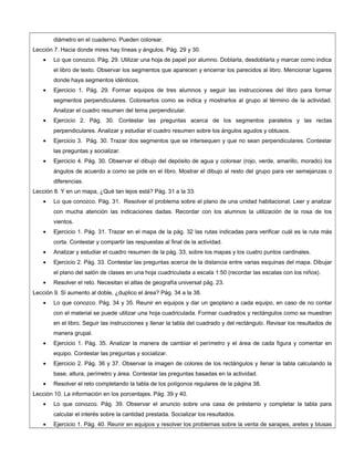 diámetro en el cuaderno. Pueden colorear.
Lección 7. Hacia donde mires hay líneas y ángulos. Pág. 29 y 30.
• Lo que conozco. Pág. 29. Utilizar una hoja de papel por alumno. Doblarla, desdoblarla y marcar como indica
el libro de texto. Observar los segmentos que aparecen y encerrar los parecidos al libro. Mencionar lugares
donde haya segmentos idénticos.
• Ejercicio 1. Pág. 29. Formar equipos de tres alumnos y seguir las instrucciones del libro para formar
segmentos perpendiculares. Colorearlos como se indica y mostrarlos al grupo al término de la actividad.
Analizar el cuadro resumen del tema perpendicular.
• Ejercicio 2. Pág. 30. Contestar las preguntas acerca de los segmentos paralelos y las rectas
perpendiculares. Analizar y estudiar el cuadro resumen sobre los ángulos agudos y obtusos.
• Ejercicio 3. Pág. 30. Trazar dos segmentos que se intersequen y que no sean perpendiculares. Contestar
las preguntas y socializar.
• Ejercicio 4. Pág. 30. Observar el dibujo del depósito de agua y colorear (rojo, verde, amarillo, morado) los
ángulos de acuerdo a como se pide en el libro. Mostrar el dibujo al resto del grupo para ver semejanzas o
diferencias.
Lección 8. Y en un mapa, ¿Qué tan lejos está? Pág. 31 a la 33.
• Lo que conozco. Pág. 31. Resolver el problema sobre el plano de una unidad habitacional. Leer y analizar
con mucha atención las indicaciones dadas. Recordar con los alumnos la utilización de la rosa de los
vientos.
• Ejercicio 1. Pág. 31. Trazar en el mapa de la pág. 32 las rutas indicadas para verificar cuál es la ruta más
corta. Contestar y compartir las respuestas al final de la actividad.
• Analizar y estudiar el cuadro resumen de la pág. 33, sobre los mapas y los cuatro puntos cardinales.
• Ejercicio 2. Pág. 33. Contestar las preguntas acerca de la distancia entre varias esquinas del mapa. Dibujar
el plano del salón de clases en una hoja cuadriculada a escala 1:50 (recordar las escalas con los niños).
• Resolver el reto. Necesitan el atlas de geografía universal pág. 23.
Lección 9. Si aumento al doble, ¿duplico el área? Pág. 34 a la 38.
• Lo que conozco. Pág. 34 y 35. Reunir en equipos y dar un geoplano a cada equipo, en caso de no contar
con el material se puede utilizar una hoja cuadriculada. Formar cuadrados y rectángulos como se muestran
en el libro. Seguir las instrucciones y llenar la tabla del cuadrado y del rectángulo. Revisar los resultados de
manera grupal.
• Ejercicio 1. Pág. 35. Analizar la manera de cambiar el perímetro y el área de cada figura y comentar en
equipo. Contestar las preguntas y socializar.
• Ejercicio 2. Pág. 36 y 37. Observar la imagen de colores de los rectángulos y llenar la tabla calculando la
base, altura, perímetro y área. Contestar las preguntas basadas en la actividad.
• Resolver el reto completando la tabla de los polígonos regulares de la página 38.
Lección 10. La información en los porcentajes. Pág. 39 y 40.
• Lo que conozco. Pág. 39. Observar el anuncio sobre una casa de préstamo y completar la tabla para
calcular el interés sobre la cantidad prestada. Socializar los resultados.
• Ejercicio 1. Pág. 40. Reunir en equipos y resolver los problemas sobre la venta de sarapes, aretes y blusas
 