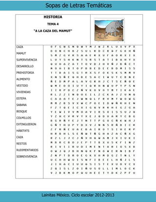 Sopas de Letras Temáticas
Lainitas México. Ciclo escolar 2012-2013
HISTORIA
TEMA 4
“A LA CAZA DEL MAMUT”
CAZA
MAMUT
SUPERVIVENCIA
DESARROLLO
PREHISTORIA
ALIMENTO
VESTIDO
VIVIENDAS
ESTEPA
SABANA
BOSQUE
COLMILLOS
EXTINGUIERON
HÁBITATS
CAZA
RESTOS
RUDIMENTARIOS
SOBREVIVENCIA
 