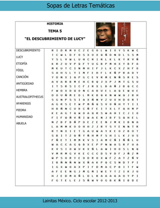 Sopas de Letras Temáticas
Lainitas México. Ciclo escolar 2012-2013
HISTORIA
TEMA 5
“EL DESCUBRIMIENTO DE LUCY”
DESCUBRIMIENTO
LUCY
ETIOPÍA
FÓSIL
CANCIÓN
ANTIGÜEDAD
HEMBRA
AUSTRALOPITHECUS
AFARENSIS
PIEDRA
HUMANIDAD
ABUELA
 