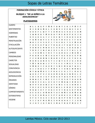 Sopas de Letras Temáticas
Lainitas México. Ciclo escolar 2012-2013
FORMACIÓN CÍVICA Y ÉTICA
BLOQUE 1 “DE LA NIÑEZ A LA
ADOLESCENCIA”
PLATIQUEMOS
CUERPO
SENTIMIENTOS
HORMONAS
PUBERTAD
MENSTRUACIÓN
EYACULACIÓN
AUTOSUFICIENTE
CAMBIOS
PERSONALIDAD
CARÁCTER
SEXUALIDAD
CONVIVENCIA
ADOLESCENCIA
REPRODUCCIÓN
ÓRGANOS
IDENTIDAD
GÉNERO
COMPORTAMIENTO
ESTEREOTIPOS
HIGIENE
 