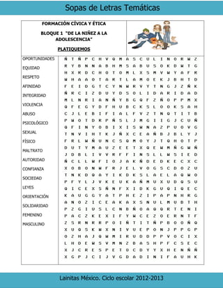 Sopas de Letras Temáticas
Lainitas México. Ciclo escolar 2012-2013
FORMACIÓN CÍVICA Y ÉTICA
BLOQUE 1 “DE LA NIÑEZ A LA
ADOLESCENCIA”
PLATIQUEMOS
OPORTUNIDADES
EQUIDAD
RESPETO
AFINIDAD
INTEGRIDAD
VIOLENCIA
ABUSO
PSICOLÓGICO
SEXUAL
FÍSICO
MALTRATO
AUTORIDAD
CONFIANZA
SOCIEDAD
LEYES
ORIENTACIÓN
SOLIDARIDAD
FEMENINO
MASCULINO
 