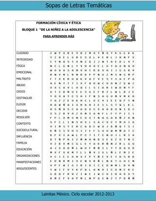 Sopas de Letras Temáticas
Lainitas México. Ciclo escolar 2012-2013
FORMACIÓN CÍVICA Y ÉTICA
BLOQUE 1 “DE LA NIÑEZ A LA ADOLESCENCIA”
PARA APRENDER MÁS
CUIDADO
INTEGRIDAD
FÍSICA
EMOCIONAL
MALTRATO
ABUSO
CRISIS
DISTINGUIR
ELEGIR
DECIDIR
RESOLVER
CONTEXTO
SOCIOCULTURAL
INFLUENCIA
FAMILIA
EDUCACIÓN
ORGANIZACIONES
MANIFESTACIONES
ADOLESCENTES
 