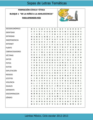 Sopas de Letras Temáticas
Lainitas México. Ciclo escolar 2012-2013
FORMACIÓN CÍVICA Y ÉTICA
BLOQUE 1 “DE LA NIÑEZ A LA ADOLESCENCIA”
PARA APRENDER MÁS
SOCIOECONÓMICO
IDENTIDAD
INTIMIDAD
INDEPENDENCIA
INTERNET
FUENTE
CIBERACOSADORES
VÍCTIMAS
DATOS
FOTOS
EVITAR
EXPLOTACIÓN
RIESGOS
ILÍCITOS
VIOLENCIA
IGUALES
DIFERENTE
DISCRIMINACION
GÉNERO
 