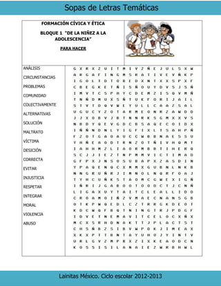 Sopas de Letras Temáticas
Lainitas México. Ciclo escolar 2012-2013
FORMACIÓN CÍVICA Y ÉTICA
BLOQUE 1 “DE LA NIÑEZ A LA
ADOLESCENCIA”
PARA HACER
ANÁLISIS
CIRCUNSTANCIAS
PROBLEMAS
COMUNIDAD
COLECTIVAMENTE
ALTERNATIVAS
SOLUCIÓN
MALTRATO
VÍCTIMA
DESICIÓN
CORRECTA
EVITAR
INJUSTICIA
RESPETAR
INTEGRAR
MORAL
VIOLENCIA
ABUSO
 