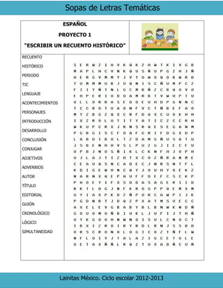 Sopas de Letras Temáticas
Lainitas México. Ciclo escolar 2012-2013
ESPAÑOL
PROYECTO 1
“ESCRIBIR UN RECUENTO HISTÓRICO”
RECUENTO
HISTÓRICO
PERIODO
TIC
LENGUAJE
ACONTECIMIENTOS
PERSONAJES
INTRODUCCIÓN
DESARROLLO
CONCLUSIÓN
CONJUGAR
ADJETIVOS
ADVERBIOS
AUTOR
TÍTULO
EDITORIAL
GUIÓN
CRONOLÓGICO
LÓGICO
SIMULTANEIDAD
 