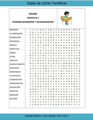 Sopas de Letras Temáticas
Lainitas México. Ciclo escolar 2012-2013
ESPAÑOL
PROYECTO 2
“ESCRIBIR BIOGRAFÍAS Y AUTOBIOGRAFÍAS”
BIOGRAFÍA
AUTOBIOGRAFÍA
INFORMACIÓN
PERSONAJES
PÁRRAFO
GRAMATICAL
VERBOS
PLURAL
SINGULAR
ACONTECIMIENTOS
ENTREVISTA
HERRAMIENTA
YUXTAPUESTA
COORDINACIÓN
SUBORDINACIÓN
DESCRIPCIÓN
ADJETIVAS
BORRADOR
REVISIÓN
 
