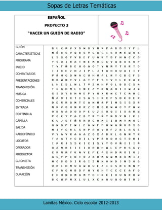 Sopas de Letras Temáticas
Lainitas México. Ciclo escolar 2012-2013
ESPAÑOL
PROYECTO 3
“HACER UN GUIÓN DE RADIO”
GUIÓN
CARACTERISTICAS
PROGRAMA
INICIO
COMENTARIOS
PRESENTACIONES
TRANSMISIÓN
MÚSICA
COMERCIALES
ENTRADA
CORTINILLA
CÁPSULA
SALIDA
RADIOFÓNICO
LOCUTOR
OPERADOR
PRODUCTOR
GUIONISTA
TRANSMISIÓN
DURACIÓN
 