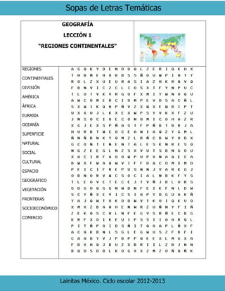 Sopas de Letras Temáticas
Lainitas México. Ciclo escolar 2012-2013
GEOGRAFÍA
LECCIÓN 1
“REGIONES CONTINENTALES”
REGIONES
CONTINENTALES
DIVISIÓN
AMÉRICA
ÁFRICA
EURASIA
OCEANÍA
SUPERFICIE
NATURAL
SOCIAL
CULTURAL
ESPACIO
GEOGRÁFICO
VEGETACIÓN
FRONTERAS
SOCIOECONÓMICO
COMERCIO
 