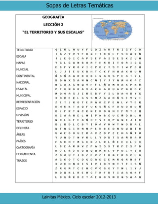 Sopas de Letras Temáticas
Lainitas México. Ciclo escolar 2012-2013
GEOGRAFÍA
LECCIÓN 2
“EL TERRITORIO Y SUS ESCALAS”
TERRITORIO
ESCALA
MAPAS
MUNDIAL
CONTINENTAL
NACIONAL
ESTATAL
MUNICIPAL
REPRESENTACIÓN
ESPACIO
DIVISIÓN
TERRITORIO
DELIMITA
ÁREAS
PAÍSES
CARTOGRAFÍA
HERRAMIENTA
TRAZOS
 