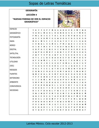 Sopas de Letras Temáticas
Lainitas México. Ciclo escolar 2012-2013
GEOGRAFÍA
LECCIÓN 4
“NUEVAS FORMAS DE VER EL ESPACIO
GEOGRÁFICO”
ESPACIO
GEOGRÁFICO
FOTOGRAFÍA
MAPA
AEREO
DIGITAL
SATELITAL
TECNOLOGÍA
UTILIDAD
(SIG)
RIESGOS
FUENTES
DETERIORO
AMBIENTE
CONVIVENCIA
SOCIEDAD
 