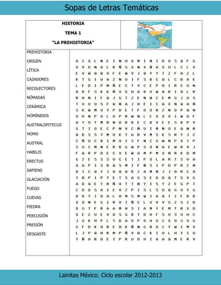 Sopas de Letras Temáticas
Lainitas México. Ciclo escolar 2012-2013
HISTORIA
TEMA 1
“LA PREHISTORIA”
PREHISTORIA
ORIGEN
LÍTICA
CAZADORES
RECOLECTORES
NÓMADAS
CERÁMICA
HOMÍNIDOS
AUSTRALOPITECUS
HOMO
AUSTRAL
HABILIS
ERECTUS
SAPIENS
GLACIACIÓN
FUEGO
CUEVAS
PIEDRA
PERCUSIÓN
PRESIÓN
DESGASTE
 