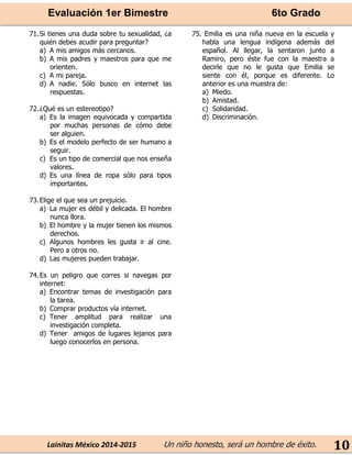 Evaluación 1er Bimestre 6to Grado 
Lainitas México 2014-2015 Un niño honesto, será un hombre de éxito. 
10 
71. Si tienes una duda sobre tu sexualidad, ¿a quién debes acudir para preguntar? 
a) A mis amigos más cercanos. 
b) A mis padres y maestros para que me orienten. 
c) A mi pareja. 
d) A nadie. Sólo busco en internet las respuestas. 
72. ¿Qué es un estereotipo? 
a) Es la imagen equivocada y compartida por muchas personas de cómo debe ser alguien. 
b) Es el modelo perfecto de ser humano a seguir. 
c) Es un tipo de comercial que nos enseña valores. 
d) Es una línea de ropa sólo para tipos importantes. 
73. Elige el que sea un prejuicio. 
a) La mujer es débil y delicada. El hombre nunca llora. 
b) El hombre y la mujer tienen los mismos derechos. 
c) Algunos hombres les gusta ir al cine. Pero a otros no. 
d) Las mujeres pueden trabajar. 
74. Es un peligro que corres si navegas por internet: 
a) Encontrar temas de investigación para la tarea. 
b) Comprar productos vía internet. 
c) Tener amplitud para realizar una investigación completa. 
d) Tener amigos de lugares lejanos para luego conocerlos en persona. 
75. Emilia es una niña nueva en la escuela y habla una lengua indígena además del español. Al llegar, la sentaron junto a Ramiro, pero éste fue con la maestra a decirle que no le gusta que Emilia se siente con él, porque es diferente. Lo anterior es una muestra de: 
a) Miedo. 
b) Amistad. 
c) Solidaridad. 
d) Discriminación. 
 