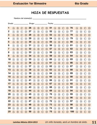 Evaluación 1er Bimestre 6to Grado 
Lainitas México 2014-2015 Un niño honesto, será un hombre de éxito. 
11 
HOJA DE RESPUESTAS 
Nombre del alumno(a): _________________________________________________ 
Grado: _____________ Grupo: ___________ Fecha: ________________________ 1 Ⓐ Ⓑ Ⓒ Ⓓ 26 Ⓐ Ⓑ Ⓒ Ⓓ 51 Ⓐ Ⓑ Ⓒ Ⓓ 76 Ⓐ Ⓑ Ⓒ Ⓓ 
2 
Ⓐ 
Ⓑ 
Ⓒ 
Ⓓ 
27 
Ⓐ 
Ⓑ 
Ⓒ 
Ⓓ 
52 
Ⓐ 
Ⓑ 
Ⓒ 
Ⓓ 
77 
Ⓐ 
Ⓑ 
Ⓒ 
Ⓓ 3 Ⓐ Ⓑ Ⓒ Ⓓ 28 Ⓐ Ⓑ Ⓒ Ⓓ 53 Ⓐ Ⓑ Ⓒ Ⓓ 78 Ⓐ Ⓑ Ⓒ Ⓓ 
4 
Ⓐ 
Ⓑ 
Ⓒ 
Ⓓ 
29 
Ⓐ 
Ⓑ 
Ⓒ 
Ⓓ 
54 
Ⓐ 
Ⓑ 
Ⓒ 
Ⓓ 
79 
Ⓐ 
Ⓑ 
Ⓒ 
Ⓓ 5 Ⓐ Ⓑ Ⓒ Ⓓ 30 Ⓐ Ⓑ Ⓒ Ⓓ 55 Ⓐ Ⓑ Ⓒ Ⓓ 80 Ⓐ Ⓑ Ⓒ Ⓓ 
6 
Ⓐ 
Ⓑ 
Ⓒ 
Ⓓ 
31 
Ⓐ 
Ⓑ 
Ⓒ 
Ⓓ 
56 
Ⓐ 
Ⓑ 
Ⓒ 
Ⓓ 
81 
Ⓐ 
Ⓑ 
Ⓒ 
Ⓓ 7 Ⓐ Ⓑ Ⓒ Ⓓ 32 Ⓐ Ⓑ Ⓒ Ⓓ 57 Ⓐ Ⓑ Ⓒ Ⓓ 82 Ⓐ Ⓑ Ⓒ Ⓓ 
8 
Ⓐ 
Ⓑ 
Ⓒ 
Ⓓ 
33 
Ⓐ 
Ⓑ 
Ⓒ 
Ⓓ 
58 
Ⓐ 
Ⓑ 
Ⓒ 
Ⓓ 
83 
Ⓐ 
Ⓑ 
Ⓒ 
Ⓓ 9 Ⓐ Ⓑ Ⓒ Ⓓ 34 Ⓐ Ⓑ Ⓒ Ⓓ 59 Ⓐ Ⓑ Ⓒ Ⓓ 84 Ⓐ Ⓑ Ⓒ Ⓓ 
10 
Ⓐ 
Ⓑ 
Ⓒ 
Ⓓ 
35 
Ⓐ 
Ⓑ 
Ⓒ 
Ⓓ 
60 
Ⓐ 
Ⓑ 
Ⓒ 
Ⓓ 
85 
Ⓐ 
Ⓑ 
Ⓒ 
Ⓓ 11 Ⓐ Ⓑ Ⓒ Ⓓ 36 Ⓐ Ⓑ Ⓒ Ⓓ 61 Ⓐ Ⓑ Ⓒ Ⓓ 86 Ⓐ Ⓑ Ⓒ Ⓓ 
12 
Ⓐ 
Ⓑ 
Ⓒ 
Ⓓ 
37 
Ⓐ 
Ⓑ 
Ⓒ 
Ⓓ 
62 
Ⓐ 
Ⓑ 
Ⓒ 
Ⓓ 
87 
Ⓐ 
Ⓑ 
Ⓒ 
Ⓓ 13 Ⓐ Ⓑ Ⓒ Ⓓ 38 Ⓐ Ⓑ Ⓒ Ⓓ 63 Ⓐ Ⓑ Ⓒ Ⓓ 88 Ⓐ Ⓑ Ⓒ Ⓓ 
14 
Ⓐ 
Ⓑ 
Ⓒ 
Ⓓ 
39 
Ⓐ 
Ⓑ 
Ⓒ 
Ⓓ 
64 
Ⓐ 
Ⓑ 
Ⓒ 
Ⓓ 
89 
Ⓐ 
Ⓑ 
Ⓒ 
Ⓓ 15 Ⓐ Ⓑ Ⓒ Ⓓ 40 Ⓐ Ⓑ Ⓒ Ⓓ 65 Ⓐ Ⓑ Ⓒ Ⓓ 90 Ⓐ Ⓑ Ⓒ Ⓓ 
16 
Ⓐ 
Ⓑ 
Ⓒ 
Ⓓ 
41 
Ⓐ 
Ⓑ 
Ⓒ 
Ⓓ 
66 
Ⓐ 
Ⓑ 
Ⓒ 
Ⓓ 
91 
Ⓐ 
Ⓑ 
Ⓒ 
Ⓓ 17 Ⓐ Ⓑ Ⓒ Ⓓ 42 Ⓐ Ⓑ Ⓒ Ⓓ 67 Ⓐ Ⓑ Ⓒ Ⓓ 92 Ⓐ Ⓑ Ⓒ Ⓓ 
18 
Ⓐ 
Ⓑ 
Ⓒ 
Ⓓ 
43 
Ⓐ 
Ⓑ 
Ⓒ 
Ⓓ 
68 
Ⓐ 
Ⓑ 
Ⓒ 
Ⓓ 
93 
Ⓐ 
Ⓑ 
Ⓒ 
Ⓓ 19 Ⓐ Ⓑ Ⓒ Ⓓ 44 Ⓐ Ⓑ Ⓒ Ⓓ 69 Ⓐ Ⓑ Ⓒ Ⓓ 94 Ⓐ Ⓑ Ⓒ Ⓓ 
20 
Ⓐ 
Ⓑ 
Ⓒ 
Ⓓ 
45 
Ⓐ 
Ⓑ 
Ⓒ 
Ⓓ 
70 
Ⓐ 
Ⓑ 
Ⓒ 
Ⓓ 
95 
Ⓐ 
Ⓑ 
Ⓒ 
Ⓓ 21 Ⓐ Ⓑ Ⓒ Ⓓ 46 Ⓐ Ⓑ Ⓒ Ⓓ 71 Ⓐ Ⓑ Ⓒ Ⓓ 96 Ⓐ Ⓑ Ⓒ Ⓓ 
22 
Ⓐ 
Ⓑ 
Ⓒ 
Ⓓ 
47 
Ⓐ 
Ⓑ 
Ⓒ 
Ⓓ 
72 
Ⓐ 
Ⓑ 
Ⓒ 
Ⓓ 
97 
Ⓐ 
Ⓑ 
Ⓒ 
Ⓓ 23 Ⓐ Ⓑ Ⓒ Ⓓ 48 Ⓐ Ⓑ Ⓒ Ⓓ 73 Ⓐ Ⓑ Ⓒ Ⓓ 98 Ⓐ Ⓑ Ⓒ Ⓓ 
24 
Ⓐ 
Ⓑ 
Ⓒ 
Ⓓ 
49 
Ⓐ 
Ⓑ 
Ⓒ 
Ⓓ 
74 
Ⓐ 
Ⓑ 
Ⓒ 
Ⓓ 
99 
Ⓐ 
Ⓑ 
Ⓒ 
Ⓓ 25 Ⓐ Ⓑ Ⓒ Ⓓ 50 Ⓐ Ⓑ Ⓒ Ⓓ 75 Ⓐ Ⓑ Ⓒ Ⓓ 100 Ⓐ Ⓑ Ⓒ Ⓓ 
