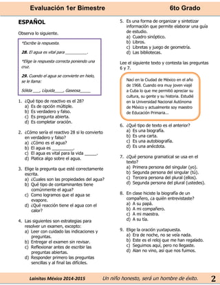 Evaluación 1er Bimestre 6to Grado 
Lainitas México 2014-2015 Un niño honesto, será un hombre de éxito. 
2 
ESPAÑOL 
Observa lo siguiente. 
1. ¿Qué tipo de reactivo es el 28? 
a) Es de opción múltiple. 
b) Es verdadero y falso. 
c) Es pregunta abierta. 
d) Es completar oración. 
2. ¿Cómo sería el reactivo 28 si lo convierto en verdadero y falso? 
a) ¿Cómo es el agua? 
b) El agua es _________. 
c) El agua es vital para la vida _____. 
d) Platica algo sobre el agua. 
3. Elige la pregunta que esté correctamente escrita. 
a) ¿Cuales son las propiedades del agua? 
b) Qué tipo de contaminantes tiene comúnmente el agua? 
c) Como logramos que el agua se evapore. 
d) ¿Qué reacción tiene el agua con el calor? 
4. Las siguientes son estrategias para resolver un examen, excepto: 
a) Leer con cuidado las indicaciones y preguntas. 
b) Entregar el examen sin revisar. 
c) Reflexionar antes de escribir las preguntas abiertas. 
d) Responder primero las preguntas sencillas y al final las difíciles. 
5. Es una forma de organizar y sintetizar información que permite elaborar una guía de estudio. 
a) Cuadro sinóptico. 
b) Libros. 
c) Libretas y juego de geometría. 
d) Las bibliotecas. 
Lee el siguiente texto y contesta las preguntas 6 y 7. 
6. ¿Qué tipo de texto es el anterior? 
a) Es una biografía. 
b) Es una carta. 
c) Es una autobiografía. 
d) Es una anécdota. 
7. ¿Qué persona gramatical se usa en el texto? 
a) Primera persona del singular (yo). 
b) Segunda persona del singular (tú). 
c) Tercera persona del plural (ellos). 
d) Segunda persona del plural (ustedes). 
8. En clase hiciste la biografía de un compañero, ¿a quién entrevistaste? 
a) A su papá. 
b) A mi compañero. 
c) A mi maestra. 
d) A su tía. 
9. Elige la oración yuxtapuesta. 
a) Era de noche, no se veía nada. 
b) Este es el reloj que me han regalado. 
c) Seguimos aquí, pero no llegaste. 
d) Alan no vino, así que nos fuimos. 
*Escribe la respuesta. 
28. El agua es vital para __________. 
*Elige la respuesta correcta poniendo una cruz. 
29. Cuando el agua se convierte en hielo, se le llama: 
Sólida ___, Líquida____, Gaseosa_____ 
Nací en la Ciudad de México en el año de 1968. Cuando era muy joven viajé a Cuba lo que me permitió apreciar su cultura, su gente y su historia. Estudié en la Universidad Nacional Autónoma de México y actualmente soy maestro de Educación Primaria...  