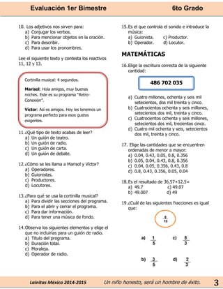 Evaluación 1er Bimestre 6to Grado 
Lainitas México 2014-2015 Un niño honesto, será un hombre de éxito. 
3 
10. Los adjetivos nos sirven para: 
a) Conjugar los verbos. 
b) Para mencionar objetos en la oración. 
c) Para describir. 
d) Para usar los pronombres. 
Lee el siguiente texto y contesta los reactivos 11, 12 y 13. 
11. ¿Qué tipo de texto acabas de leer? 
a) Un guión de teatro. 
b) Un guión de radio. 
c) Un guión de carta. 
d) Un guión de debate. 
12. ¿Cómo se les llama a Marisol y Víctor? 
a) Operadores. 
b) Guionistas. 
c) Productores. 
d) Locutores. 
13. ¿Para qué se usa la cortinilla musical? 
a) Para dividir las secciones del programa. 
b) Para el abrir y cerrar el programa. 
c) Para dar información. 
d) Para tener una música de fondo. 
14. Observa los siguientes elementos y elige el que no incluirías para un guión de radio. 
a) Titulo del programa. 
b) Duración total. 
c) Moraleja. 
d) Operador de radio. 
15. Es el que controla el sonido e introduce la música: 
a) Guionista. c) Productor. 
b) Operador. d) Locutor. 
MATEMÁTICAS 
16. Elige la escritura correcta de la siguiente cantidad: 
a) Cuatro millones, ochenta y seis mil setecientos, dos mil treinta y cinco. 
b) Cuatrocientos ochenta y seis millones, setecientos dos mil, treinta y cinco. 
c) Cuatrocientos ochenta y seis millones, setecientos dos mil, trecientos cinco. 
d) Cuatro mil ochenta y seis, setecientos dos mil, treinta y cinco. 
17. Elige las cantidades que se encuentren ordenadas de menor a mayor: 
a) 0.04, 0.43, 0.05, 0.8, 0.356 
b) 0.05, 0.04, 0.43, 0.8, 0.356 
c) 0.04, 0.05, 0.356, 0.43, 0.8 
d) 0.8, 0.43, 0.356, 0.05, 0.04 
18. Es el resultado de 36.57+12.5= 
a) 49.7 c) 49.07 
b) 49.007 d) 49 
19. ¿Cuál de las siguientes fracciones es igual que: 
Cortinilla musical: 4 segundos. 
Marisol: Hola amigos, muy buenas noches. Este es su programa “Retro- Conexión”. 
Víctor: Así es amigos. Hoy les tenemos un programa perfecto para esos gustos exigentes. 
486 702 035 
 