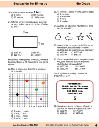 Evaluación 1er Bimestre 6to Grado 
Lainitas México 2014-2015 Un niño honesto, será un hombre de éxito. 
4 
20. ¿Cuántos metros equivale 1 hm? 
a) 1 metro. c) 100 metros. 
b) 10 metros. d) 1000 metros. 
21. Si tengo un terreno rectangular que mide de largo ½ hm y de ancho ¼ hm, ¿Cuál es su área? 
a) 1250 m2. c) 150 m2. 
b) 120 m2. d) 1500 m2. 
De acuerdo a la siguiente cuadrícula, contesta las preguntas 22 y 23. Recuerda la rosa de los vientos. 
22. Elige la opción que describa la ubicación de la estrella. 
a) 7 oeste, 11 norte. 
b) 7 este, 11 sur. 
c) 7 este, 11 norte. 
d) 7 norte, 11 este. 
23. Si camino 11 este y 7 norte, ¿dónde llego? 
a) Al corazón. 
b) A la estrella. 
c) Al rayo. 
d) Al rombo. 
24. ¿Cuál de las siguientes figuras tiene cinco ejes de simetría? 
25. Ana va a dar un enganche de 20% de un refrigerador, el cual cuesta $4500.00. ¿Cuánto dará de enganche para apartarlo? 
a) $500.00 c) $1000.00 
b) $900.00 d) $450.00 
26. Elena comprará el mismo refrigerador que Ana, pero ella dará 30% de enganche. ¿Cuánto dará para apartarlo? 
a) $1000.00 c) $1200.00 
b) $1350.00 d) $1250.00 
Lee el siguiente anuncio y contesta las preguntas 27 y 28. 
27. Marisol necesita un préstamo. ¿Cuánto le cobrarán de interés si le prestan $7500? 
a) $600.00 c) $750.00 
b) $599.00 d) $450.00 
TE PRESTAMOS: 
DESDE $ 100 HASTA $10 000 
SOLO PAGAS $6 DE INTERÉS 
POR CADA $100, 
ES DECIR EL 6% 
$ 
 