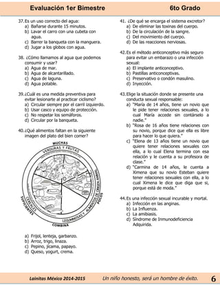 Evaluación 1er Bimestre 6to Grado 
Lainitas México 2014-2015 Un niño honesto, será un hombre de éxito. 
6 
37. Es un uso correcto del agua: 
a) Bañarse durante 15 minutos. 
b) Lavar el carro con una cubeta con agua. 
c) Barrer la banqueta con la manguera. 
d) Jugar a los globos con agua. 
38. ¿Cómo llamamos al agua que podemos consumir y usar? 
a) Agua de mar. 
b) Agua de alcantarillado. 
c) Agua de laguna. 
d) Agua potable. 
39. ¿Cuál es una medida preventiva para evitar lesionarte al practicar ciclismo? 
a) Circular siempre por el carril izquierdo. 
b) Usar casco y equipo de protección. 
c) No respetar los semáforos. 
d) Circular por la banqueta. 
40. ¿Qué alimentos faltan en la siguiente imagen del plato del bien comer? 
a) Frijol, lenteja, garbanzo. 
b) Arroz, trigo, linaza. 
c) Pepino, jícama, papayo. 
d) Queso, yogurt, crema. 
41. ¿De qué se encarga el sistema excretor? 
a) De eliminar las toxinas del cuerpo. 
b) De la circulación de la sangre. 
c) Del movimiento del cuerpo. 
d) De las reacciones nerviosas. 
42. Es el método anticonceptivo más seguro para evitar un embarazo o una infección sexual: 
a) El implante anticonceptivo. 
b) Pastillas anticonceptivas. 
c) Preservativo o condón masulino. 
d) Inyección. 
43. Elige la situación donde se presente una conducta sexual responsable: 
a) “María de 14 años, tiene un novio que le pide tener relaciones sexuales, a lo cual María accede sin contárselo a nadie.” 
b) “Rosa de 16 años tiene relaciones con su novio, porque dice que ella es libre para hacer lo que quiera.” 
c) “Elena de 13 años tiene un novio que quiere tener relaciones sexuales con ella, a lo cual Elena termina con esa relación y le cuenta a su profesora de clase.” 
d) “Carmina de 14 años, le cuenta a Ximena que su novio Esteban quiere tener relaciones sexuales con ella, a lo cual Ximena le dice que diga que si, porque está de moda.” 
44. Es una infección sexual incurable y mortal. 
a) Infección en las anginas. 
b) La Influenza. 
c) La amibiasis. 
d) Síndrome de Inmunodeficiencia Adquirida. 
 