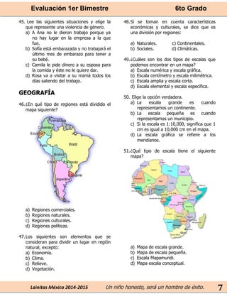 Evaluación 1er Bimestre 6to Grado 
Lainitas México 2014-2015 Un niño honesto, será un hombre de éxito. 
7 
45. Lee las siguientes situaciones y elige la que represente una violencia de género. 
a) A Ana no le dieron trabajo porque ya no hay lugar en la empresa a la que fue. 
b) Sofía está embarazada y no trabajará el último mes de embarazo para tener a su bebé. 
c) Camila le pide dinero a su esposo para la comida y éste no le quiere dar. 
d) Rosa va a visitar a su mamá todos los días saliendo del trabajo. 
GEOGRAFÍA 
46. ¿En qué tipo de regiones está dividido el mapa siguiente? 
a) Regiones comerciales. 
b) Regiones naturales. 
c) Regiones culturales. 
d) Regiones políticas. 
47. Los siguientes son elementos que se consideran para dividir un lugar en región natural, excepto: 
a) Economía. 
b) Clima. 
c) Relieve. 
d) Vegetación. 
48. Si se toman en cuenta características económicas y culturales, se dice que es una división por regiones: 
a) Naturales. c) Continentales. 
b) Sociales. d) Climáticas. 
49. ¿Cuáles son los dos tipos de escalas que podemos encontrar en un mapa? 
a) Escala numérica y escala gráfica. 
b) Escala centímetro y escala milimétrica. 
c) Escala amplia y escala corta. 
d) Escala elemental y escala específica. 
50. Elige la opción verdadera. 
a) La escala grande es cuando representamos un continente. 
b) La escala pequeña es cuando representamos un municipio. 
c) Si la escala es 1:10,000, significa que 1 cm es igual a 10,000 cm en el mapa. 
d) La escala gráfica se refiere a los meridianos. 
51. ¿Qué tipo de escala tiene el siguiente mapa? 
a) Mapa de escala grande. 
b) Mapa de escala pequeña. 
c) Escala Mapamundi. 
d) Mapa escala conceptual. 
 