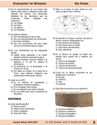 Evaluación 1er Bimestre 6to Grado 
Lainitas México 2014-2015 Un niño honesto, será un hombre de éxito. 
8 
52. Son la representación de una ciudad vista desde arriba como si voláramos sobre ella. Además nos ofrecen una descripción detallada de los elementos que los conforman. Tienen dibujada una cuadrícula: 
a) Los mapas. 
b) Las fotos. 
c) Los planos. 
d) Los símbolos. 
53. Los planos urbanos: 
a) Son considerados de poco valor. 
b) Son una representación de continentes. 
c) No tienen símbolos. 
d) Son una herramienta útil para saber cómo se ha transformado un lugar. 
54. Es una característica de las fotografías aéreas. 
a) Captan áreas pequeñas o de mayor tamaño conforme aumenta la altura. 
b) Abarcan espacios mayores debido a la distancia a la que se captura la información. 
c) Se almacenan en un procesador y se envían a la Tierra. 
d) Sus datos se reciben en la base de la Tierra, para obtener imágenes que proporcionan información valiosa. 
55. ¿Qué es un GPS? 
a) Es un sistema de navegación y localización mediante satélites. 
b) Es un cargador para celular. 
c) Es un programa que mide el tiempo. 
d) Es una señal para tener programas de televisión. 
HISTORIA 
56. ¿Qué significa a. C.? 
a) Altura cumbre. 
b) Antes de los continentes. 
c) Antes y después. 
d) Antes de Cristo. 
57. Elige en el mapa, el lugar donde se cree que se originó el ser humano. 
58. Al descubrir el fuego, el primer uso que le dieron nuestros antepasados fue: 
a) Para quemar los bosques. 
b) Para hacer ollas de metal. 
c) Para hacer herramientas. 
d) Para calentarse. 
59. Es la técnica en donde se frotan dos piedras para sacarle filo y elaborar sus armas. 
a) Técnica de desgaste. 
b) Técnica de presión. 
c) Técnica de percusión. 
d) Técnica de almacenamiento. 
60. ¿Cuál fue el último continente es ser poblado por el hombre? 
a) Europa. 
b) América. 
c) Asia. 
d) Oceanía. 
61. ¿Qué tipo de escritura es la siguiente? 
a) Escritura alfabética. 
b) Escritura cuneiforme. 
c) Escritura ideográfica. 
d) Escritura jeroglífica.  