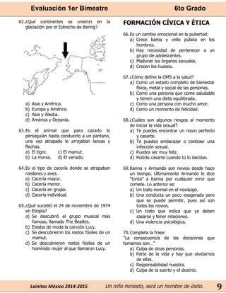 Evaluación 1er Bimestre 6to Grado 
Lainitas México 2014-2015 Un niño honesto, será un hombre de éxito. 
9 
62. ¿Qué continentes se unieron en la glaciación por el Estrecho de Bering? 
a) Asia y América. 
b) Europa y América. 
c) Asia y Alaska. 
d) América y Oceanía. 
63. Es el animal que para cazarlo lo perseguían hasta conducirlo a un pantano, una vez atrapado le arrojaban lanzas y flechas. 
a) El tigre. c) El mamut. 
b) La morsa. d) El venado. 
64. Es el tipo de cacería donde se atrapaban roedores y aves. 
a) Cacería mayor. 
b) Cacería menor. 
c) Cacería en grupo. 
d) Cacería individual. 
65. ¿Qué sucedió el 24 de noviembre de 1974 en Etiopía? 
a) Se descubrió el grupo musical más famoso, llamado The Beatles. 
b) Estaba de moda la canción Lucy. 
c) Se descubrieron los restos fósiles de un mamut. 
d) Se descubrieron restos fósiles de un homínido mujer al que llamaron Lucy. 
FORMACIÓN CÍVICA Y ÉTICA 
66. Es un cambio emocional en la pubertad: 
a) Crece barba y vello púbico en los hombres. 
b) Hay necesidad de pertenecer a un grupo de adolescentes. 
c) Maduran los órganos sexuales. 
d) Crecen los huesos. 
67. ¿Cómo define la OMS a la salud? 
a) Como un estado completo de bienestar físico, metal y social de las personas. 
b) Como una persona que come saludable y tienen una dieta equilibrada. 
c) Como una persona con mucho amor. 
d) Como un momento de felicidad. 
68. ¿Cuáles son algunos riesgos al momento de iniciar la vida sexual? 
a) Te puedes encontrar un novio perfecto y casarte. 
b) Te puedes embarazar o contraer una infección sexual. 
c) Puedes ser muy feliz. 
d) Podrás casarte cuando tú lo decidas. 
69. Karina y Armando son novios desde hace un tiempo. Últimamente Armando le dice “tonta” a Karina por cualquier error que comete. Lo anterior es: 
a) Un trato normal en el noviazgo. 
b) Una conducta un poco exagerada pero que se puede permitir, pues así son todos los novios. 
c) Un trato que indica que ya deben casarse y tener relaciones. 
d) Una violencia psicológica. 
70. Completa la frase: 
“La consecuencia de las decisiones que tomamos son…” 
a) Culpa de otras personas. 
b) Parte de la vida y hay que olvidarnos de ellas. 
c) Responsabilidad nuestra. 
d) Culpa de la suerte y el destino. 
 