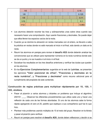 1/6 0.16
1/8 0.125
1/9 0.11
1/10 0.1
1/12 0.083
 Los alumnos deberán recortar las tiras y sobreponerlas unas sobre otras cuando sea
necesario hacer una comprobación. Aquí usarán fracciones y decimales. Se puede dejar
que ellos llenen los espacios vacíos de la recta.
 Cuando ya se domine la ubicación en rectas marcadas con el entero, se llevará a cabo
la práctica en rectas donde no esté marcado el inicio ni el final, solo dando un dato en la
recta.
 Reunir los alumnos en parejas para revisar el desafío #25 donde deberán analizar las
convenciones que se utilizan para representar números en la recta numérica donde solo
se da un punto y no se muestra ni el inicio ni el final.
 Socializar los resultados en los tres desafíos anteriores y verificar las dudas que queden
en los alumnos.
 En los Ejercicios Complementarios sugeridos en la web de Lainitas, se presentan
los ejercicios "Valor posicional de cifras", "Fracciones y decimales en la
recta numérica", y "Fracciones y decimales" como recurso adicional para el
cumplimiento del propósito de este contenido.
Construcción de reglas prácticas para multiplicar rápidamente por 10, 100, 1
000, etcétera.
 Pasar al pizarrón a varios alumnos y dictarles un problema que incluya el algoritmo
25X10= ____. Observar los diferentes procedimientos que utiliza cada uno y hacer una
reflexión de cada una de las formas abordadas. Si uno de los alumnos sabe la forma
rápida agregando el cero al 25, pedirle que explique a sus compañeros qué fue lo que
hizo.
 Plantear más problemas usando múltiplos de 10 al resto del grupo. Resolver en la libreta
y pasar al pizarrón para verificar.
 Reunir en parejas para resolver el desafío #26, donde deben reflexionar y decidir si se
 