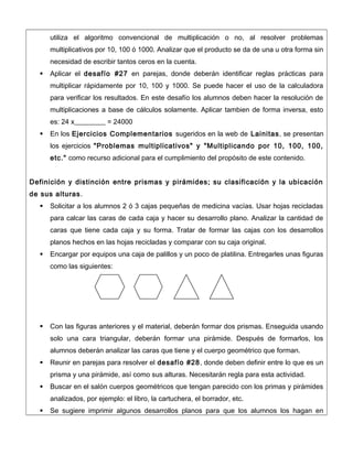 utiliza el algoritmo convencional de multiplicación o no, al resolver problemas
multiplicativos por 10, 100 ó 1000. Analizar que el producto se da de una u otra forma sin
necesidad de escribir tantos ceros en la cuenta.
 Aplicar el desafío #27 en parejas, donde deberán identificar reglas prácticas para
multiplicar rápidamente por 10, 100 y 1000. Se puede hacer el uso de la calculadora
para verificar los resultados. En este desafío los alumnos deben hacer la resolución de
multiplicaciones a base de cálculos solamente. Aplicar tambien de forma inversa, esto
es: 24 x_________ = 24000
 En los Ejercicios Complementarios sugeridos en la web de Lainitas, se presentan
los ejercicios "Problemas multiplicativos" y "Multiplicando por 10, 100, 100,
etc." como recurso adicional para el cumplimiento del propósito de este contenido.
Definición y distinción entre prismas y pirámides; su clasificación y la ubicación
de sus alturas.
 Solicitar a los alumnos 2 ó 3 cajas pequeñas de medicina vacías. Usar hojas recicladas
para calcar las caras de cada caja y hacer su desarrollo plano. Analizar la cantidad de
caras que tiene cada caja y su forma. Tratar de formar las cajas con los desarrollos
planos hechos en las hojas recicladas y comparar con su caja original.
 Encargar por equipos una caja de palillos y un poco de platilina. Entregarles unas figuras
como las siguientes:
 Con las figuras anteriores y el material, deberán formar dos prismas. Enseguida usando
solo una cara triangular, deberán formar una pirámide. Después de formarlos, los
alumnos deberán analizar las caras que tiene y el cuerpo geométrico que forman.
 Reunir en parejas para resolver el desafío #28, donde deben definir entre lo que es un
prisma y una pirámide, así como sus alturas. Necesitarán regla para esta actividad.
 Buscar en el salón cuerpos geométricos que tengan parecido con los primas y pirámides
analizados, por ejemplo: el libro, la cartuchera, el borrador, etc.
 Se sugiere imprimir algunos desarrollos planos para que los alumnos los hagan en
 
