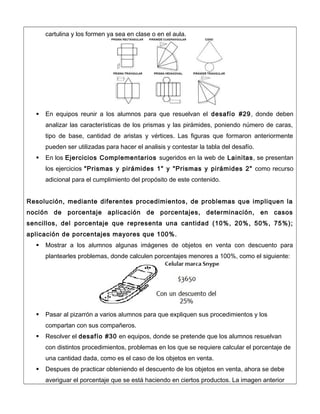 cartulina y los formen ya sea en clase o en el aula.
 En equipos reunir a los alumnos para que resuelvan el desafío #29, donde deben
analizar las características de los prismas y las pirámides, poniendo número de caras,
tipo de base, cantidad de aristas y vértices. Las figuras que formaron anteriormente
pueden ser utilizadas para hacer el analisis y contestar la tabla del desafío.
 En los Ejercicios Complementarios sugeridos en la web de Lainitas, se presentan
los ejercicios "Prismas y pirámides 1" y "Prismas y pirámides 2" como recurso
adicional para el cumplimiento del propósito de este contenido.
Resolución, mediante diferentes procedimientos, de problemas que impliquen la
noción de porcentaje aplicación de porcentajes, determinación, en casos
sencillos, del porcentaje que representa una cantidad (10%, 20%, 50%, 75%);
aplicación de porcentajes mayores que 100%.
 Mostrar a los alumnos algunas imágenes de objetos en venta con descuento para
plantearles problemas, donde calculen porcentajes menores a 100%, como el siguiente:
 Pasar al pizarrón a varios alumnos para que expliquen sus procedimientos y los
compartan con sus compañeros.
 Resolver el desafío #30 en equipos, donde se pretende que los alumnos resuelvan
con distintos procedimientos, problemas en los que se requiere calcular el porcentaje de
una cantidad dada, como es el caso de los objetos en venta.
 Despues de practicar obteniendo el descuento de los objetos en venta, ahora se debe
averiguar el porcentaje que se está haciendo en ciertos productos. La imagen anterior
 