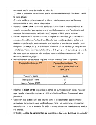 nos puede ayudar para plantearlo, por ejemplo:
¿Cuál es el porcentaje de descuento que se aplica si el teléfono que vale $3650, ahora
lo dan a $2920?
Con este problema debemos permitir al alumno que busque sus estrategias para
compartirlo con el resto de sus compañeros.
 Resolver desafío #31 en equipos, donde los alumnos deben encontrar formas de
calcular el porcentaje que representa una cantidad respecto a otra. Por ejemplo, qué
tanto por ciento representa $90 (descuento) respecto a $450 (precio en lista).
 Solicitar a los alumnos folletos donde se vean productos diversos, ya sea medicinas,
abarrotes, línea blanca y/o electrónica. Resaltar que en estos productos se les va a
agregar el IVA (si algún alumno no sabe o no identifica lo que significa se debe hacer
una pausa para explicarlo). Dictar diversos problemas donde se obtenga IVA y resolver
en la libreta. Ciertos alumnos multiplicarán por 0.16 y despues lo sumarán, pero se debe
dar otras opciones o caminos más prácticos como: multiplicar el precio por 1.16 y el
resultado ya estará agregado.
 Para concentrar los resultados se puede realizar una tabla como la siguiente:
Precio del producto sin IVA Precio del producto con IVA
(recordemos que se multiplica
5600X1.16)
Televisión $5600 $6496
Refrigerador $8900 ¿?
Sonido Estereo $3850 ¿?
 Resolver el desafío #32 en equipos en donde los alumnos deberán buscar maneras
para calcular procentajes mayores a 100%, mediante problemas de aplicar el IVA a
productos.
 Se sugiere que cada desafío sea resuelto como lo indica el libro y posteriormente
revisado de forma grupal, para que los alumnos hagan las correcciones necesarias y
pregunten sus dudas al respecto. Es mejor que ellos se corrijan para observar y analizar
sus errores.
 En los Ejercicios Complementarios sugeridos en la web de Lainitas, se presentan
 