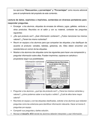 los ejercicios "Descuentos y porcentajes" y "Porcentajes" como recurso adicional
para el cumplimiento del propósito de este contenido.
Lectura de datos, explícitos o implícitos, contenidos en diversos portadores para
responder preguntas.
 Encargar a los alumnos, etiquetas de envases de refresco, jugos, galletas, verduras u
otros productos. Reunidos en el salón y con su material, contestar las preguntas
siguientes:
 ¿De qué producto son?, ¿Qué información contienen?, ¿Todos mencionan los mismos
valores?, ¿Tienen los mismo nutrientes?
 Reunir en equipos a los alumnos para que compartan las etiquetas y las clasifiquen de
acuerdo al producto: cereales, bebidas, golosinas, etc. Ellos deben encontrar una
característica en común de las etiquetas.
 Mostrar a los alumnos dos etiquetas como las siguientes para hacer una comparación y
preguntar información sobre ellas. Pueden imprimirse, copiarse en cartulina o
proyectarse según sus posibilidades:
 Preguntar a los alumnos: ¿qué tipo de producto son?, ¿Tiene los mismos nutrientes y
valores?, ¿cómo podemos saber si es líquido o sólido?, ¿Cuál de ellos tiene mayor
caloría?
 Reunidos en equipo y con las etiquetas clasificadas, solicitar a los alumnos que redacten
preguntas como las anteriores para identificar información relevante. Hacer al menos 5
preguntas por equipo.
 Compartir sus preguntas y darles solución.
 Revisar el desafío #33 donde los alumnos deberán interpretar y usar información
 