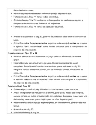 dieron las instrucciones.
 Revisar las palabras resaltadas e identificar qué tipo de palabras son.
 Fichero del saber. Pág. 77. Tema: verbos en infinitivo.
 Contestar las pág. 78 y 79, escribiendo en los espacios las palabras que ayudan a
comprender las instrucciones. Socializar las respuestas.
 Fichero del saber. Pág. 79. Tema: los adjetivos y adverbios.
 Analizar el diagrama de la pág. 80, para ver las partes que debe tener un instructivo de
juego.
 En los Ejercicios Complementarios sugeridos en la web de Lainitas, se presenta
el ejercicio "Los instructivos" como recurso adicional para el cumplimiento del
propósito de este proyecto.
Nuestro manual. Pág. 81 y 82
 Hacer un ejemplo en su cuaderno con un juego conocido o inventado de manera
grupal.
 Iniciar el borrador para el instructivo de juego. Revisar intercambiando con el
compañero. Basar la revisión en las características que se indican en la pág. 81:
ortografía, claridad en las instrucciones, uso de números o viñetas, indicaciones en
orden, etc.
 En los Ejercicios Complementarios sugeridos en la web de Lainitas, se presenta
el ejercicio "Redacta un instructivo" como recurso adicional para el cumplimiento
del propósito de este proyecto.
Producto final. Pág. 82
 Elaborar el producto final, pág. 82 haciendo todas las correcciones marcadas.
 Anotar en el pizarrón las instrucciones al alumno, para que su trabajo sea completo,
con una portada, un índice, encuadernado, con materiales diversos de reuso, hacer una
dedicatoria y recordarles que va dirigido para los niños de primer grado.
 Hacer la entrega oficial al grupo de primer grado, en una ceremonia, para que sea más
formal.
 Autoevaluación pág. 83.
 Evaluación del bloque 84 y 85.
 