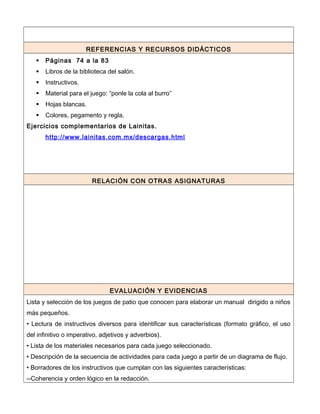 REFERENCIAS Y RECURSOS DIDÁCTICOS
 Páginas 74 a la 83
 Libros de la biblioteca del salón.
 Instructivos.
 Material para el juego: “ponle la cola al burro”
 Hojas blancas.
 Colores, pegamento y regla.
Ejercicios complementarios de Lainitas.
http://www.lainitas.com.mx/descargas.html
RELACIÓN CON OTRAS ASIGNATURAS
EVALUACIÓN Y EVIDENCIAS
Lista y selección de los juegos de patio que conocen para elaborar un manual dirigido a niños
más pequeños.
• Lectura de instructivos diversos para identificar sus características (formato gráfico, el uso
del infinitivo o imperativo, adjetivos y adverbios).
• Lista de los materiales necesarios para cada juego seleccionado.
• Descripción de la secuencia de actividades para cada juego a partir de un diagrama de flujo.
• Borradores de los instructivos que cumplan con las siguientes características:
--Coherencia y orden lógico en la redacción.
 