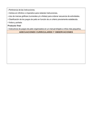--Pertinencia de las instrucciones.
--Verbos en infinitivo o imperativo para redactar instrucciones.
--Uso de marcas gráficas (numerales y/o viñetas) para ordenar secuencia de actividades.
• Clasificación de los juegos de patio en función de un criterio previamente establecido.
• Índice y portada.
Producto final
• Instructivos de juegos de patio organizados en un manual dirigido a niños más pequeños.
ADECUACIONES CURRICULARES Y OBSERVACIONES
 