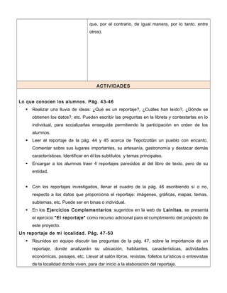 que, por el contrario, de igual manera, por lo tanto, entre
otros).
ACTIVIDADES
Lo que conocen los alumnos. Pág. 43-46
 Realizar una lluvia de ideas: ¿Qué es un reportaje?, ¿Cuáles han leído?, ¿Dónde se
obtienen los datos?, etc. Pueden escribir las preguntas en la libreta y contestarlas en lo
individual, para socializarlas enseguida permitiendo la participación en orden de los
alumnos.
 Leer el reportaje de la pág. 44 y 45 acerca de Tepotzotlán un pueblo con encanto.
Comentar sobre sus lugares importantes, su artesanía, gastronomía y destacar demás
características. Identificar en él los subtítulos y temas principales.
 Encargar a los alumnos traer 4 reportajes parecidos al del libro de texto, pero de su
entidad.
 Con los reportajes investigados, llenar el cuadro de la pág. 46 escribiendo sí o no,
respecto a los datos que proporciona el reportaje: imágenes, gráficas, mapas, temas,
subtemas, etc. Puede ser en binas o individual.
 En los Ejercicios Complementarios sugeridos en la web de Lainitas, se presenta
el ejercicio "El reportaje" como recurso adicional para el cumplimiento del propósito de
este proyecto.
Un reportaje de mi localidad. Pág. 47-50
 Reunidos en equipo discutir las preguntas de la pág. 47, sobre la importancia de un
reportaje, donde analizarán su ubicación, habitantes, características, actividades
económicas, paisajes, etc. Llevar al salón libros, revistas, folletos turísticos o entrevistas
de la localidad donde viven, para dar inicio a la elaboración del reportaje.
 