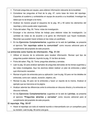  Formular preguntas por equipo, para obtener información relevante de la localidad.
 Considerar las preguntas al final de la pág. 47. como base de inicio del reportaje.
Copiarlas al cuaderno y contestarlas en equipo de acuerdo a su localidad. Investigar los
datos que no se tengan a la mano.
 Analizar de manera grupal el esquema de la pág. 48 y 49 sobre los elementos del
reportaje y cómo puede estar organizado.
 Ficha del saber. Pág. 50. Tema: notas de investigación.
 Encargar a los alumnos fichas de trabajo para elaborar notas de investigación. La
cantidad de notas es de acuerdo a la gama de información que hayan localizado.
Recordar que pueden hacer síntesis en las notas y/o paráfrasis.
 En los Ejercicios Complementarios sugeridos en la web de Lainitas, se presenta
el ejercicio "Un reportaje sobre tu comunidad" como recurso adicional para el
cumplimiento del propósito de este proyecto.
La entrevista como fuente de información. Pág. 51-54
 Utilizar el recurso de la entrevista para recabar información. Revisar qué tipo de
preguntas pueden elaborar, leyendo la pág. 51 de libro de texto.
 Ficha del saber. Pág. 52. Tema: preguntas abiertas y cerradas.
 Leer la pág. 52 para analizar ejemplos de preguntas derivadas de los temas sugeridos y
las notas investigadas. Aquí los alumnos deben realizar un plan de entrevista y saber
qué información necesitan.
 Revisar el guión de entrevista para su aplicación. Leer la pág. 53 para ver los detalles de
entrevista, como son: saludo, duración, objetivo, etc.
 Revisar la pág. 54 para ver la entrevista y hacer un reporte de la misma. Analizar el
ejemplo que se menciona en la página.
 Analizar además las diferencias entre la entrevista en discurso directo y la entrevista en
discurso indirecto.
 En los Ejercicios Complementarios sugeridos en la web de Lainitas, se presenta
el ejercicio "Preguntas abiertas y cerradas" como recurso adicional para el
cumplimiento del propósito de este proyecto.
El reportaje. Pág. 55-57
 Hacer el reportaje con todo el material reunido e intercambiarlo con un compañero para
su revisión. Leer la pág. 55 como una guía.
 