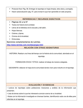 Producto final. Pág. 56. Entregar el reportaje en hojas limpias, letra clara y corregida.
 Hacer autoevaluación pág. 57, para revisar lo que han aprendido en este proyecto.
REFERENCIAS Y RECURSOS DIDÁCTICOS
 Páginas 42 a la 57
 Textos de historia de la entidad.
 Libros de la biblioteca de la escuela y del salón.
 Hojas blancas.
 Colores y tijeras.
 Cromos de la localidad.
 Entrevistas.
Ejercicios complementarios de Lainitas.
http://www.lainitas.com.mx/descargas.html
RELACIÓN CON OTRAS ASIGNATURAS
HISTORIA. Realizar una línea del tiempo con la historia de la comunidad, abordada en el
reportaje.
FORMACION CÍVICA Y ÉTICA: realizar el trabajo de manera colegiada.
GEOGRAFIA: elaborar el mapa de la comunidad donde viven para incluirlo en el reportaje.
EVALUACIÓN Y EVIDENCIAS
• Lectura de reportajes sobre poblaciones mexicanas y análisis de la información que
presentan.
• Lista de temas sobre lo que les interesaría conocer acerca de su localidad.
• Notas con la información investigada en diversas fuentes, identificando cada una de ellas para
referirlas en el reportaje.
 
