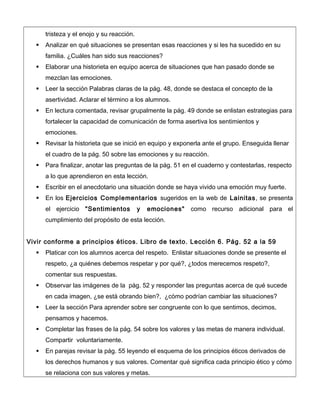 tristeza y el enojo y su reacción.
 Analizar en qué situaciones se presentan esas reacciones y si les ha sucedido en su
familia. ¿Cuáles han sido sus reacciones?
 Elaborar una historieta en equipo acerca de situaciones que han pasado donde se
mezclan las emociones.
 Leer la sección Palabras claras de la pág. 48, donde se destaca el concepto de la
asertividad. Aclarar el término a los alumnos.
 En lectura comentada, revisar grupalmente la pág. 49 donde se enlistan estrategias para
fortalecer la capacidad de comunicación de forma asertiva los sentimientos y
emociones.
 Revisar la historieta que se inició en equipo y exponerla ante el grupo. Enseguida llenar
el cuadro de la pág. 50 sobre las emociones y su reacción.
 Para finalizar, anotar las preguntas de la pág. 51 en el cuaderno y contestarlas, respecto
a lo que aprendieron en esta lección.
 Escribir en el anecdotario una situación donde se haya vivido una emoción muy fuerte.
 En los Ejercicios Complementarios sugeridos en la web de Lainitas, se presenta
el ejercicio "Sentimientos y emociones" como recurso adicional para el
cumplimiento del propósito de esta lección.
Vivir conforme a principios éticos. Libro de texto. Lección 6. Pág. 52 a la 59
 Platicar con los alumnos acerca del respeto. Enlistar situaciones donde se presente el
respeto, ¿a quiénes debemos respetar y por qué?, ¿todos merecemos respeto?,
comentar sus respuestas.
 Observar las imágenes de la pág. 52 y responder las preguntas acerca de qué sucede
en cada imagen, ¿se está obrando bien?, ¿cómo podrían cambiar las situaciones?
 Leer la sección Para aprender sobre ser congruente con lo que sentimos, decimos,
pensamos y hacemos.
 Completar las frases de la pág. 54 sobre los valores y las metas de manera individual.
Compartir voluntariamente.
 En parejas revisar la pág. 55 leyendo el esquema de los principios éticos derivados de
los derechos humanos y sus valores. Comentar qué significa cada principio ético y cómo
se relaciona con sus valores y metas.
 