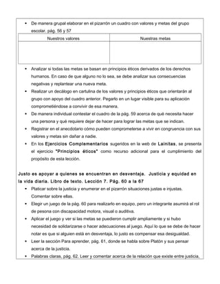  De manera grupal elaborar en el pizarrón un cuadro con valores y metas del grupo
escolar. pág. 56 y 57
Nuestros valores Nuestras metas
 Analizar si todas las metas se basan en principios éticos derivados de los derechos
humanos. En caso de que alguno no lo sea, se debe analizar sus consecuencias
negativas y replantear una nueva meta.
 Realizar un decálogo en cartulina de los valores y principios éticos que orientarán al
grupo con apoyo del cuadro anterior. Pegarlo en un lugar visible para su aplicación
comprometiéndose a convivir de esa manera.
 De manera individual contestar el cuadro de la pág. 59 acerca de qué necesita hacer
una persona y qué requiere dejar de hacer para lograr las metas que se indican.
 Registrar en el anecdotario cómo pueden comprometerse a vivir en congruencia con sus
valores y metas sin dañar a nadie.
 En los Ejercicios Complementarios sugeridos en la web de Lainitas, se presenta
el ejercicio "Principios éticos" como recurso adicional para el cumplimiento del
propósito de esta lección.
Justo es apoyar a quienes se encuentran en desventaja. Justicia y equidad en
la vida diaria. Libro de texto. Lección 7. Pág. 60 a la 67
 Platicar sobre la justicia y enumerar en el pizarrón situaciones justas e injustas.
Comentar sobre ellas.
 Elegir un juego de la pág. 60 para realizarlo en equipo, pero un integrante asumirá el rol
de pesona con discapacidad motora, visual o auditiva.
 Aplicar el juego y ver si las metas se puedieron cumplir ampliamente y si hubo
necesidad de solidarizarse o hacer adecuaciones al juego. Aquí lo que se debe de hacer
notar es que si alguien está en desventaja, lo justo es compensar esa desigualdad.
 Leer la sección Para aprender, pág. 61, donde se habla sobre Platón y sus pensar
acerca de la justicia.
 Palabras claras, pág. 62. Leer y comentar acerca de la relación que existe entre justicia,
 